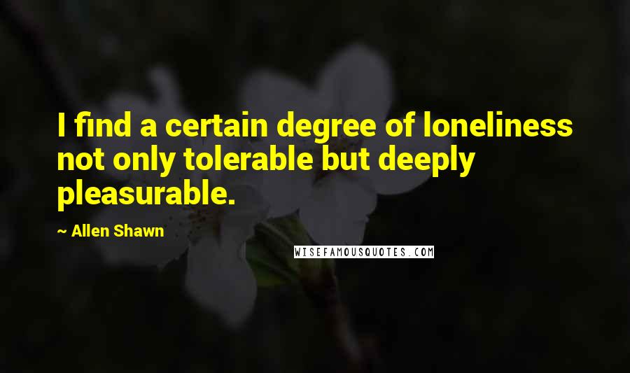 Allen Shawn Quotes: I find a certain degree of loneliness not only tolerable but deeply pleasurable.