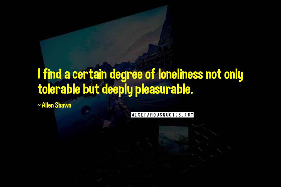 Allen Shawn Quotes: I find a certain degree of loneliness not only tolerable but deeply pleasurable.