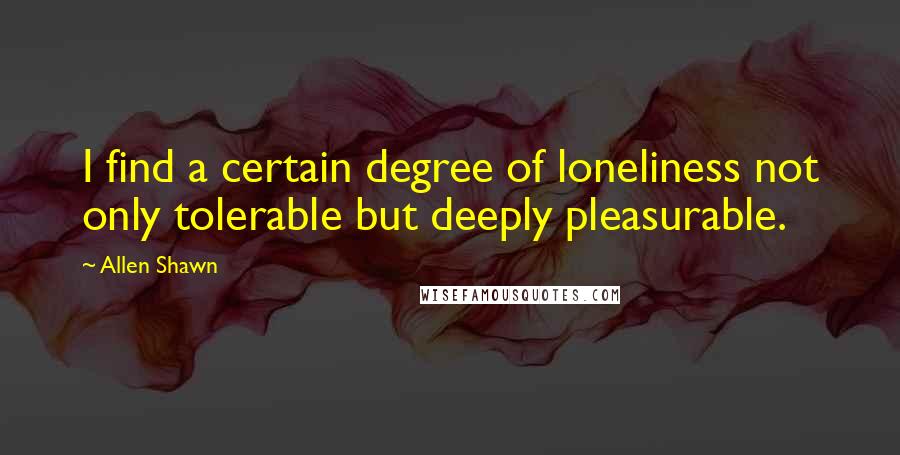 Allen Shawn Quotes: I find a certain degree of loneliness not only tolerable but deeply pleasurable.
