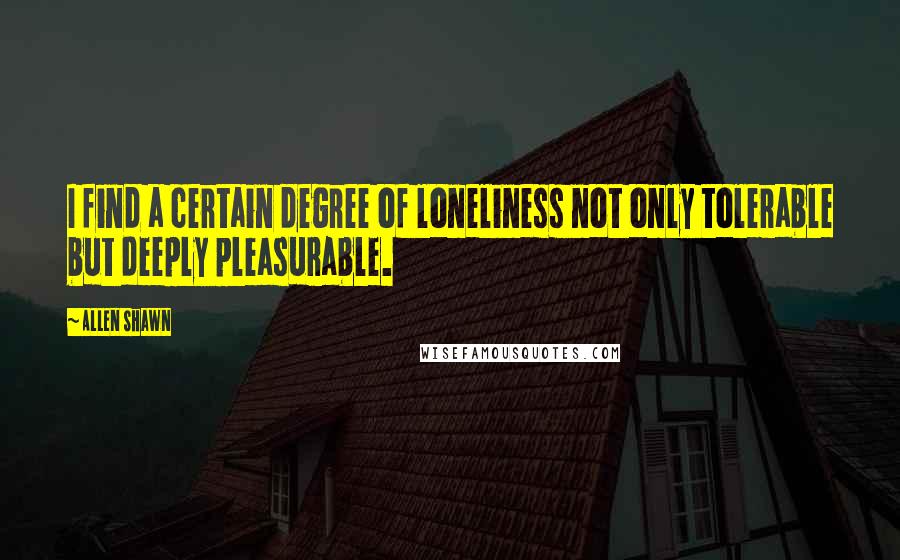 Allen Shawn Quotes: I find a certain degree of loneliness not only tolerable but deeply pleasurable.