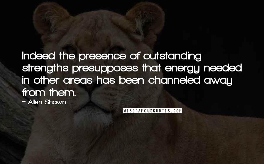 Allen Shawn Quotes: Indeed the presence of outstanding strengths presupposes that energy needed in other areas has been channeled away from them.