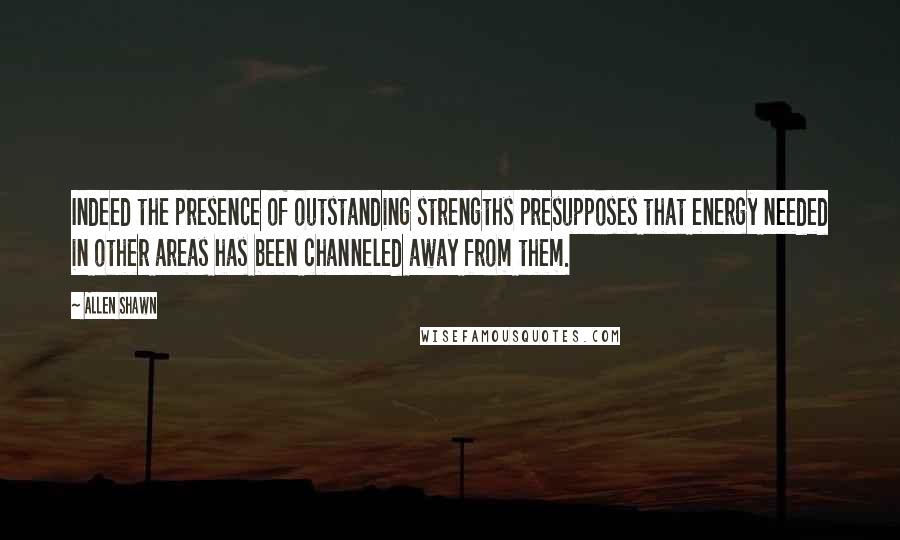 Allen Shawn Quotes: Indeed the presence of outstanding strengths presupposes that energy needed in other areas has been channeled away from them.