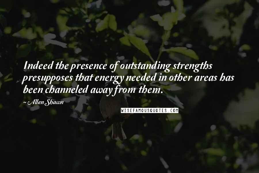 Allen Shawn Quotes: Indeed the presence of outstanding strengths presupposes that energy needed in other areas has been channeled away from them.