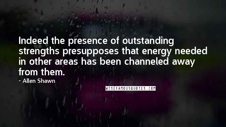 Allen Shawn Quotes: Indeed the presence of outstanding strengths presupposes that energy needed in other areas has been channeled away from them.