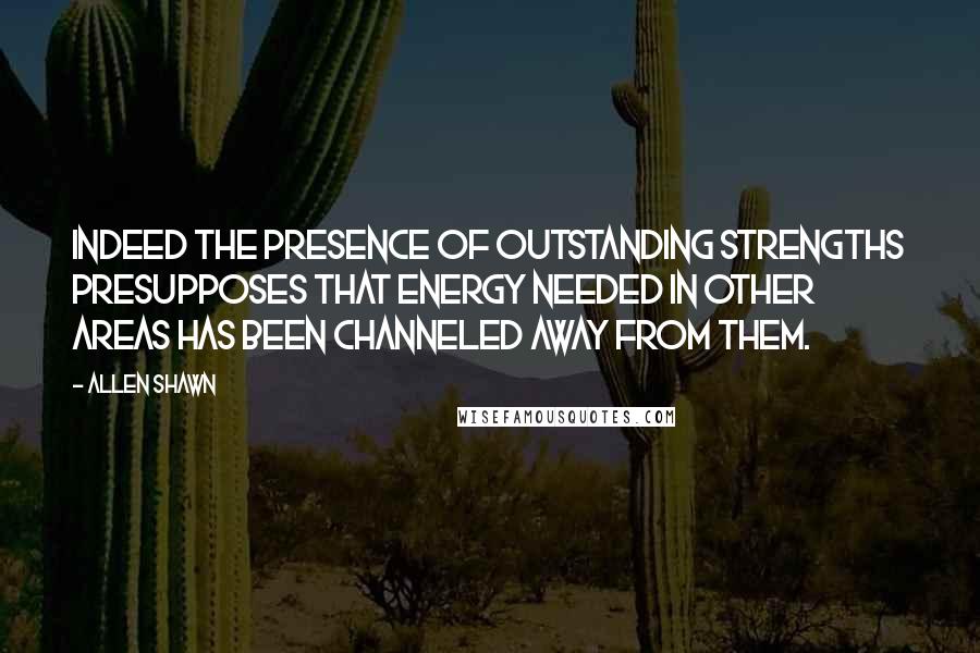 Allen Shawn Quotes: Indeed the presence of outstanding strengths presupposes that energy needed in other areas has been channeled away from them.