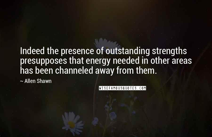 Allen Shawn Quotes: Indeed the presence of outstanding strengths presupposes that energy needed in other areas has been channeled away from them.