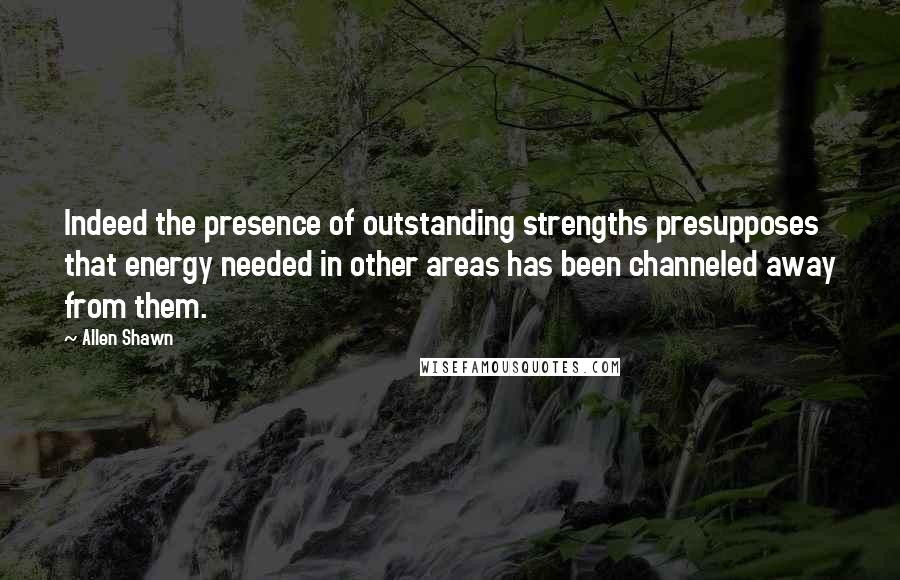 Allen Shawn Quotes: Indeed the presence of outstanding strengths presupposes that energy needed in other areas has been channeled away from them.