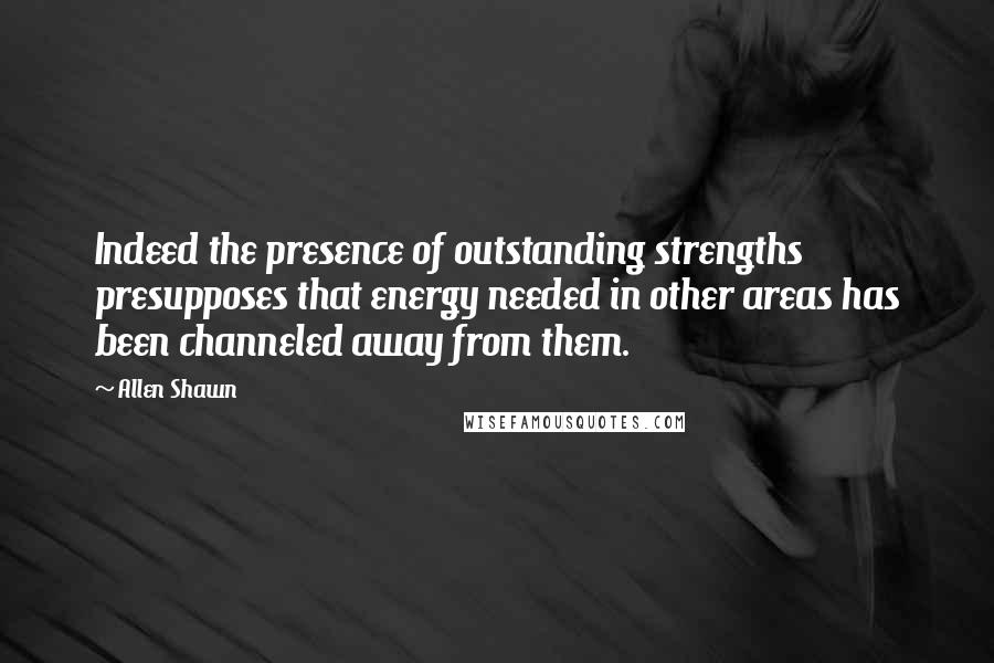 Allen Shawn Quotes: Indeed the presence of outstanding strengths presupposes that energy needed in other areas has been channeled away from them.