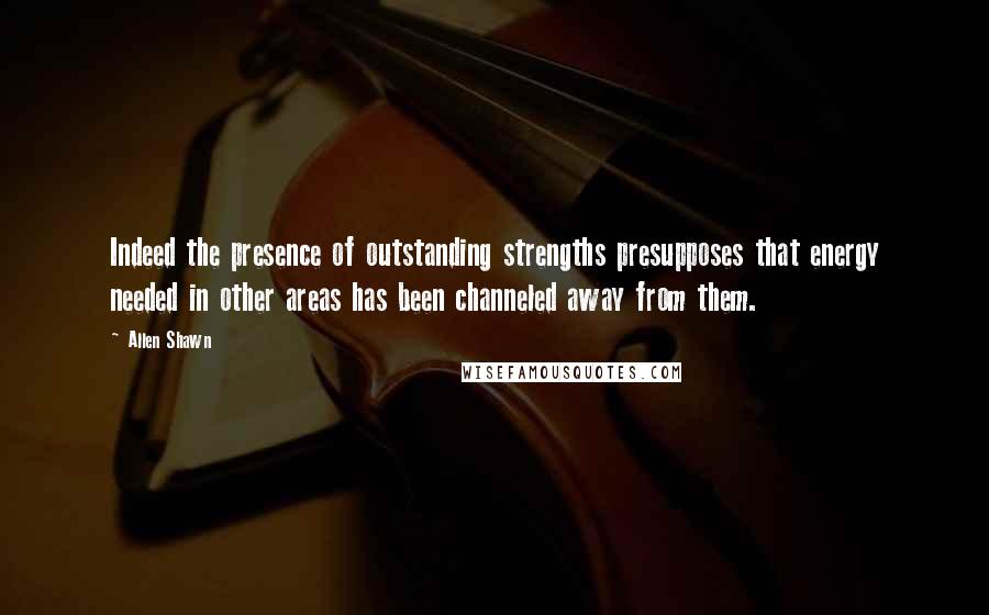 Allen Shawn Quotes: Indeed the presence of outstanding strengths presupposes that energy needed in other areas has been channeled away from them.