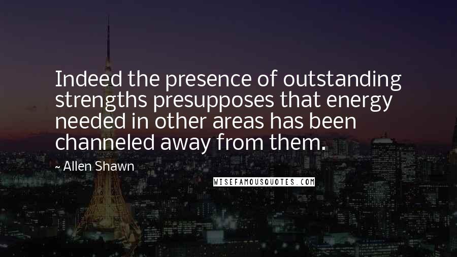 Allen Shawn Quotes: Indeed the presence of outstanding strengths presupposes that energy needed in other areas has been channeled away from them.