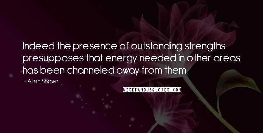 Allen Shawn Quotes: Indeed the presence of outstanding strengths presupposes that energy needed in other areas has been channeled away from them.