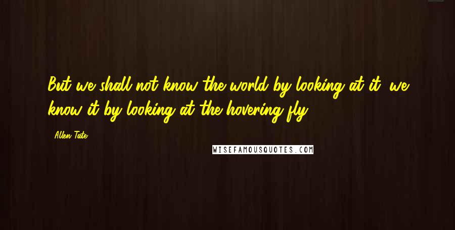 Allen Tate Quotes: But we shall not know the world by looking at it; we know it by looking at the hovering fly.