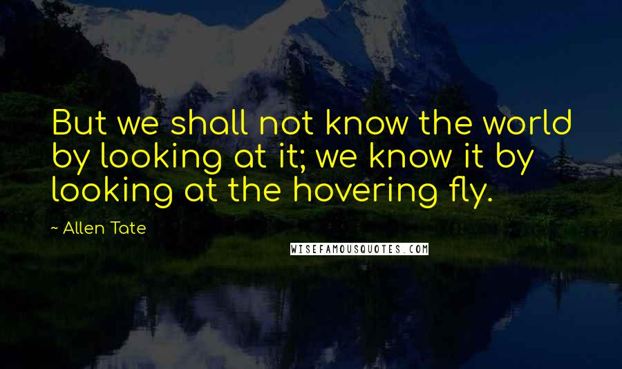 Allen Tate Quotes: But we shall not know the world by looking at it; we know it by looking at the hovering fly.