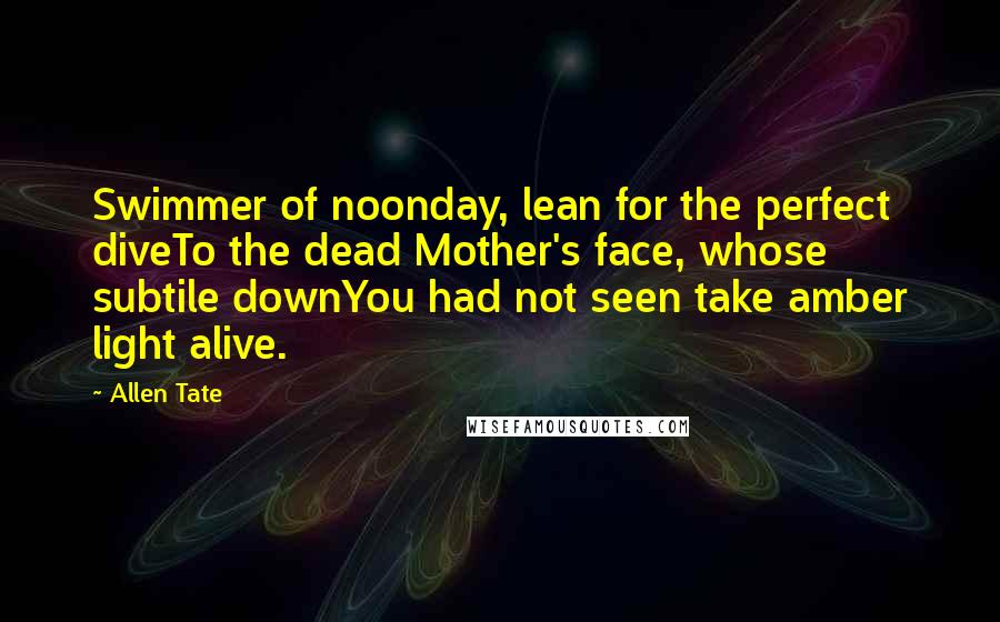 Allen Tate Quotes: Swimmer of noonday, lean for the perfect diveTo the dead Mother's face, whose subtile downYou had not seen take amber light alive.