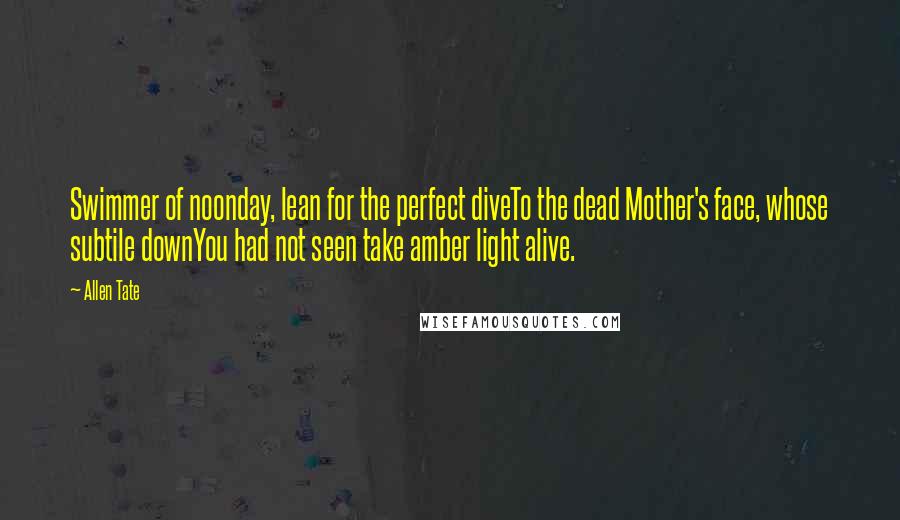 Allen Tate Quotes: Swimmer of noonday, lean for the perfect diveTo the dead Mother's face, whose subtile downYou had not seen take amber light alive.