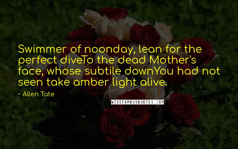 Allen Tate Quotes: Swimmer of noonday, lean for the perfect diveTo the dead Mother's face, whose subtile downYou had not seen take amber light alive.