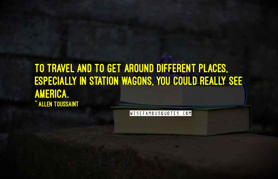 Allen Toussaint Quotes: To travel and to get around different places, especially in station wagons, you could really see America.