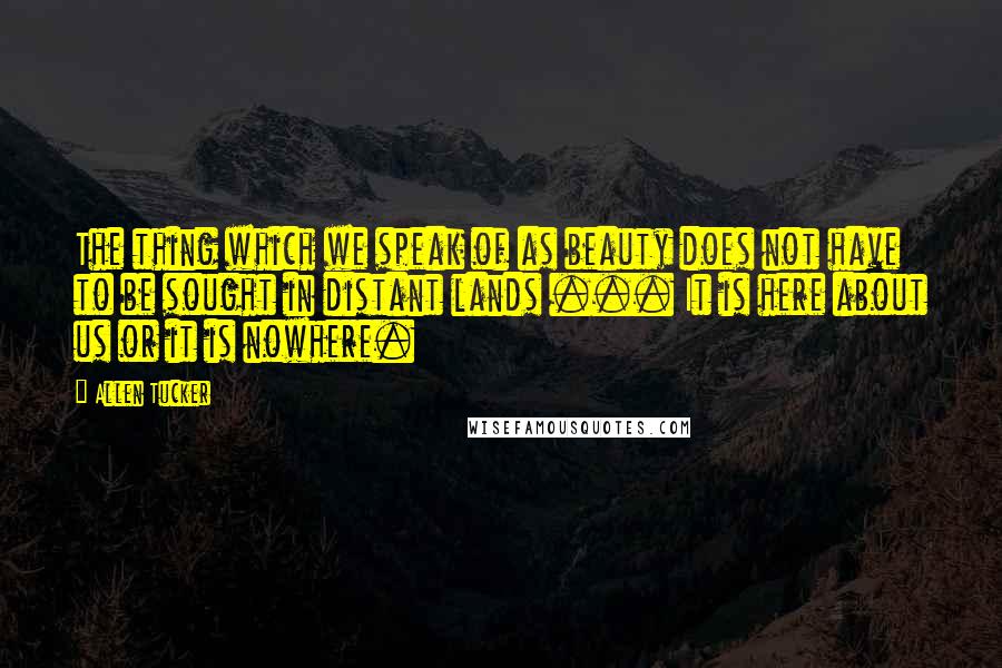 Allen Tucker Quotes: The thing which we speak of as beauty does not have to be sought in distant lands ... It is here about us or it is nowhere.