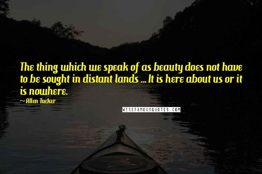 Allen Tucker Quotes: The thing which we speak of as beauty does not have to be sought in distant lands ... It is here about us or it is nowhere.