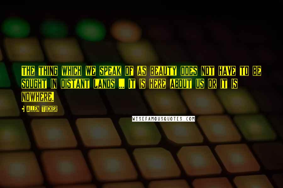 Allen Tucker Quotes: The thing which we speak of as beauty does not have to be sought in distant lands ... It is here about us or it is nowhere.