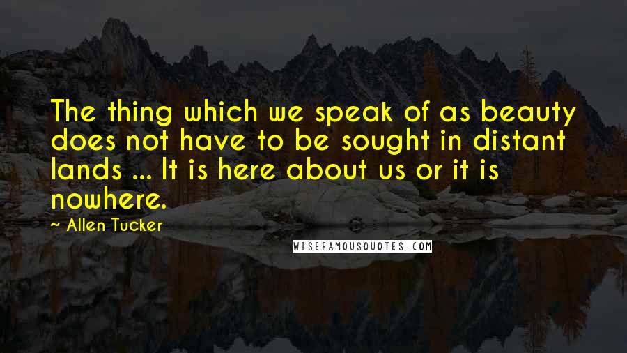 Allen Tucker Quotes: The thing which we speak of as beauty does not have to be sought in distant lands ... It is here about us or it is nowhere.