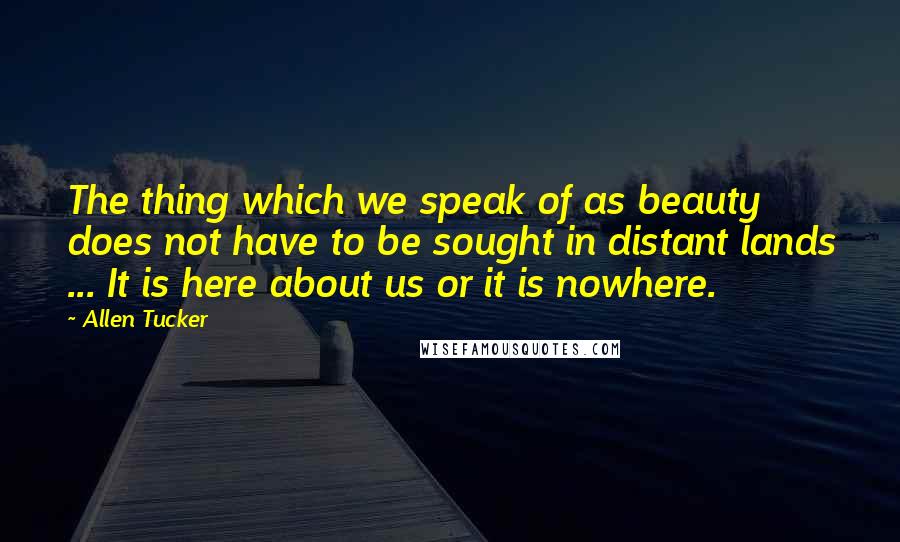 Allen Tucker Quotes: The thing which we speak of as beauty does not have to be sought in distant lands ... It is here about us or it is nowhere.