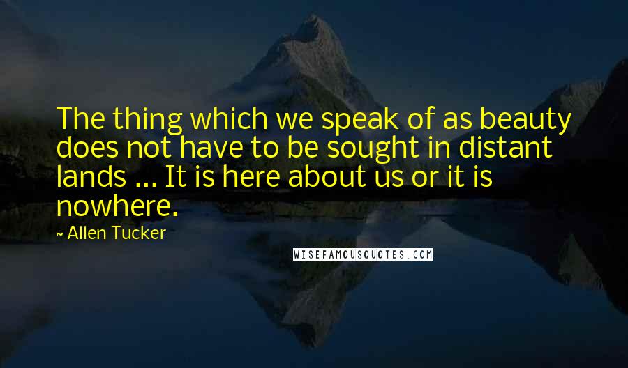 Allen Tucker Quotes: The thing which we speak of as beauty does not have to be sought in distant lands ... It is here about us or it is nowhere.