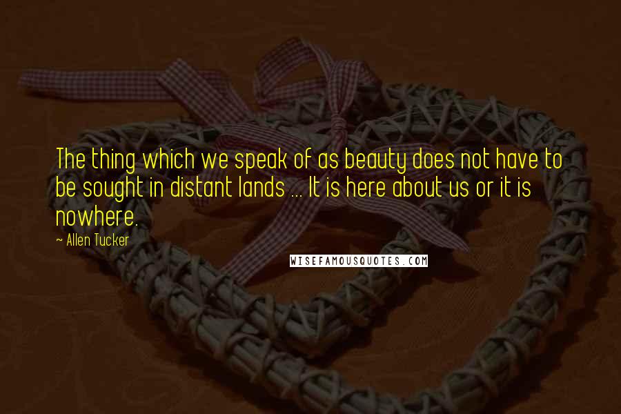 Allen Tucker Quotes: The thing which we speak of as beauty does not have to be sought in distant lands ... It is here about us or it is nowhere.