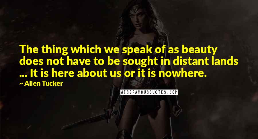 Allen Tucker Quotes: The thing which we speak of as beauty does not have to be sought in distant lands ... It is here about us or it is nowhere.