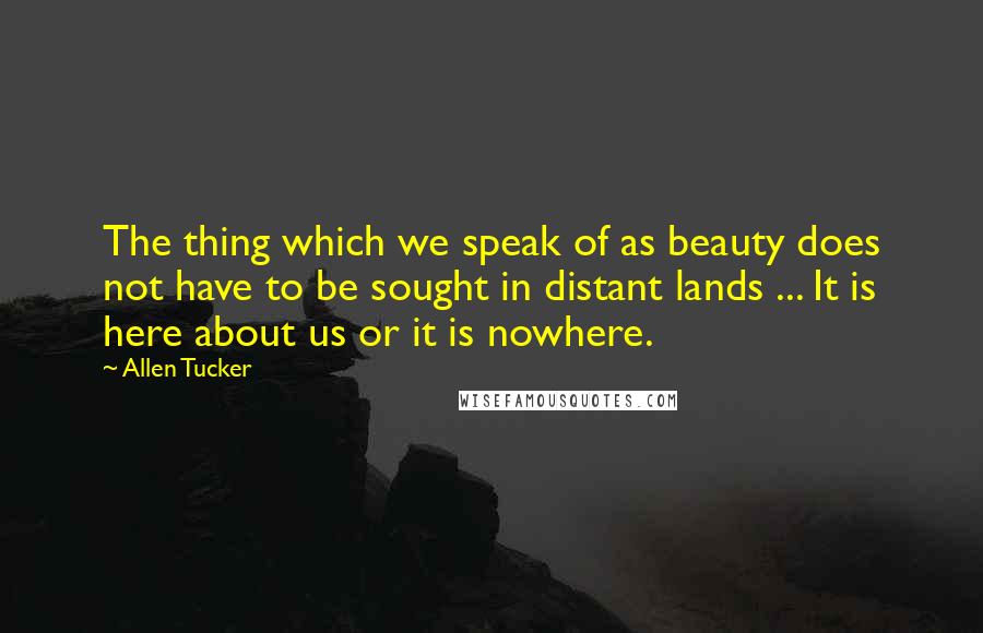 Allen Tucker Quotes: The thing which we speak of as beauty does not have to be sought in distant lands ... It is here about us or it is nowhere.