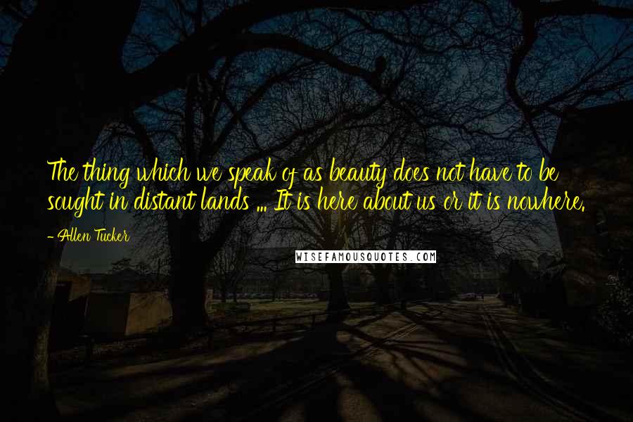 Allen Tucker Quotes: The thing which we speak of as beauty does not have to be sought in distant lands ... It is here about us or it is nowhere.