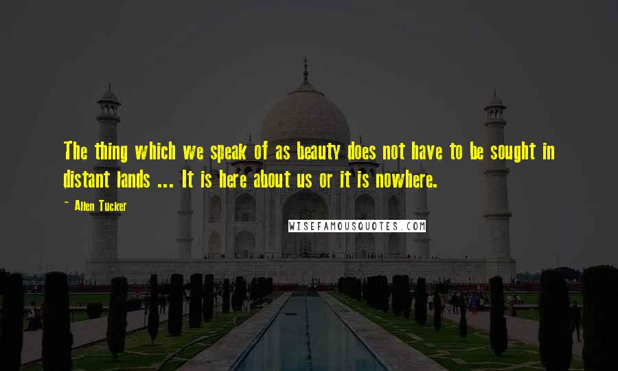 Allen Tucker Quotes: The thing which we speak of as beauty does not have to be sought in distant lands ... It is here about us or it is nowhere.