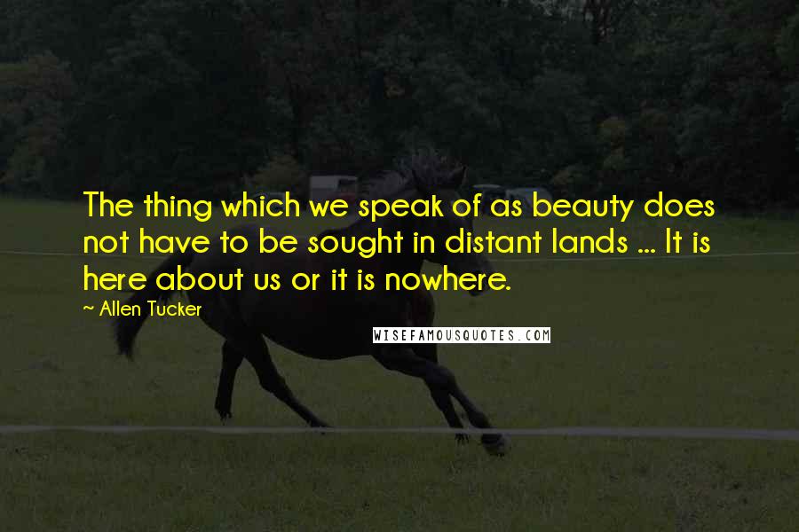 Allen Tucker Quotes: The thing which we speak of as beauty does not have to be sought in distant lands ... It is here about us or it is nowhere.