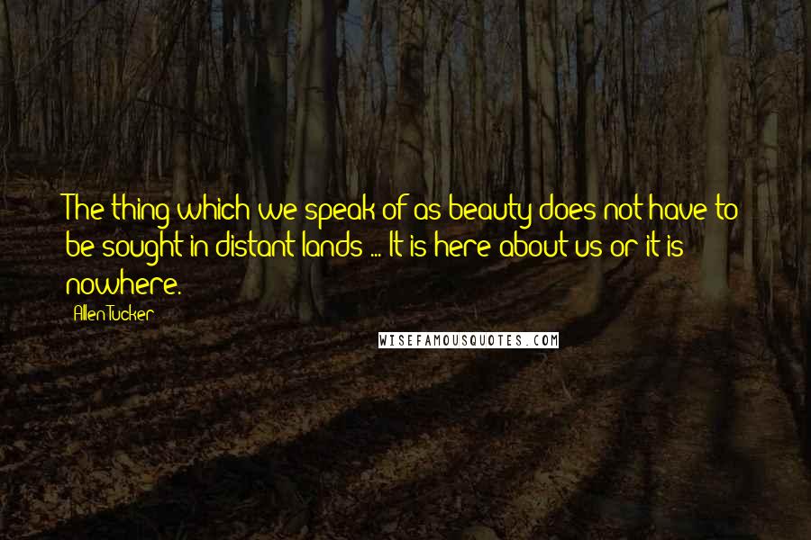 Allen Tucker Quotes: The thing which we speak of as beauty does not have to be sought in distant lands ... It is here about us or it is nowhere.
