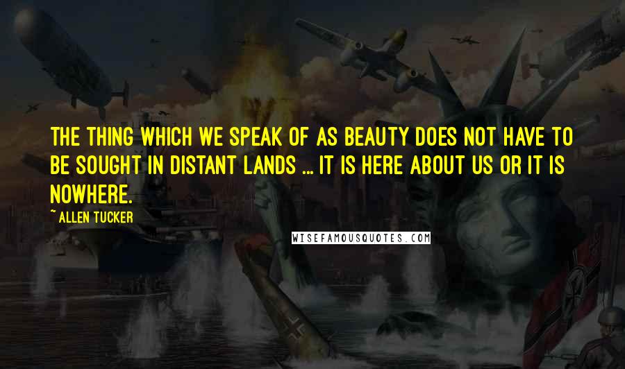 Allen Tucker Quotes: The thing which we speak of as beauty does not have to be sought in distant lands ... It is here about us or it is nowhere.