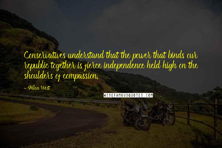 Allen West Quotes: Conservatives understand that the power that binds our republic together is fierce independence held high on the shoulders of compassion.