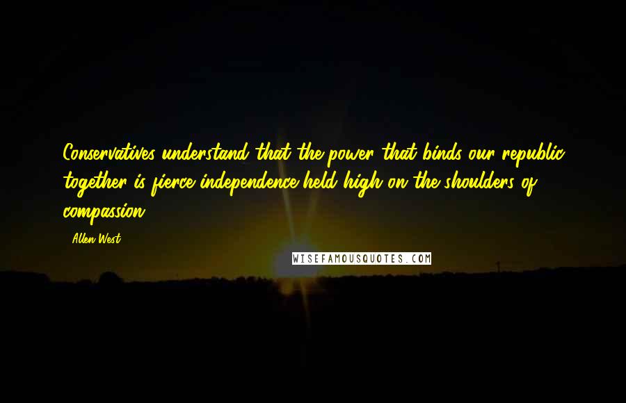 Allen West Quotes: Conservatives understand that the power that binds our republic together is fierce independence held high on the shoulders of compassion.