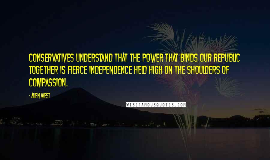 Allen West Quotes: Conservatives understand that the power that binds our republic together is fierce independence held high on the shoulders of compassion.