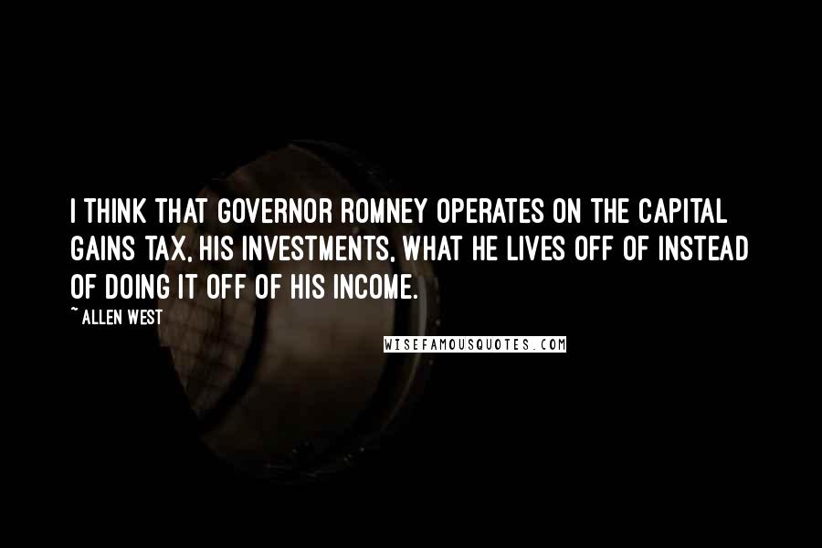 Allen West Quotes: I think that Governor Romney operates on the capital gains tax, his investments, what he lives off of instead of doing it off of his income.