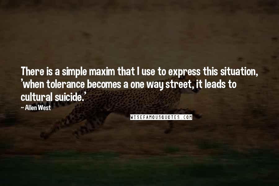 Allen West Quotes: There is a simple maxim that I use to express this situation, 'when tolerance becomes a one way street, it leads to cultural suicide.'