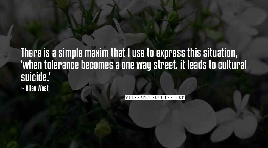 Allen West Quotes: There is a simple maxim that I use to express this situation, 'when tolerance becomes a one way street, it leads to cultural suicide.'