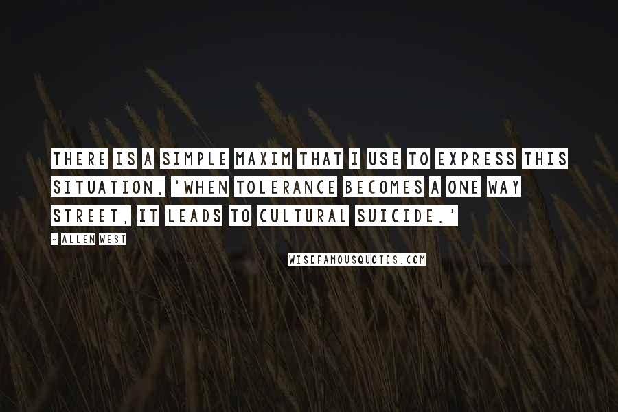 Allen West Quotes: There is a simple maxim that I use to express this situation, 'when tolerance becomes a one way street, it leads to cultural suicide.'