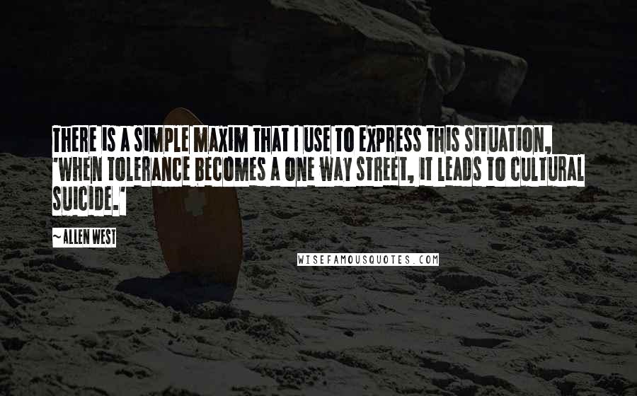 Allen West Quotes: There is a simple maxim that I use to express this situation, 'when tolerance becomes a one way street, it leads to cultural suicide.'