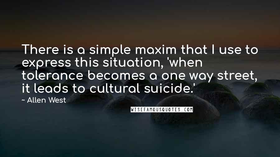 Allen West Quotes: There is a simple maxim that I use to express this situation, 'when tolerance becomes a one way street, it leads to cultural suicide.'