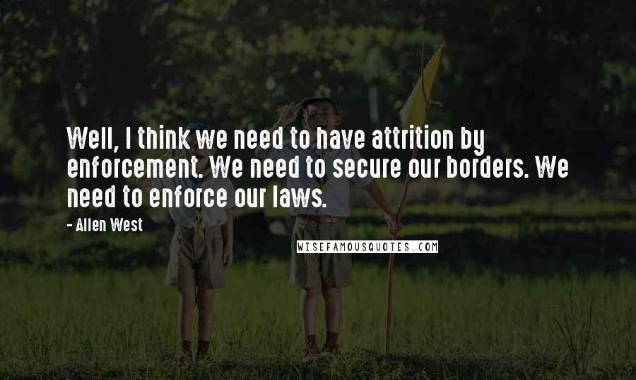 Allen West Quotes: Well, I think we need to have attrition by enforcement. We need to secure our borders. We need to enforce our laws.