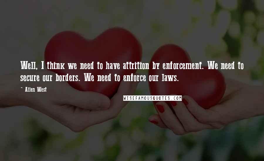 Allen West Quotes: Well, I think we need to have attrition by enforcement. We need to secure our borders. We need to enforce our laws.