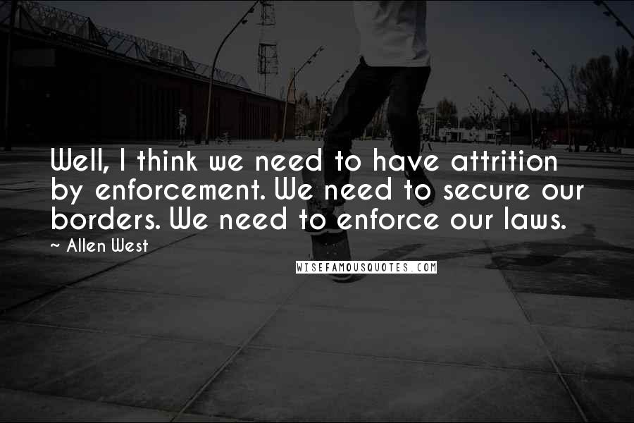 Allen West Quotes: Well, I think we need to have attrition by enforcement. We need to secure our borders. We need to enforce our laws.