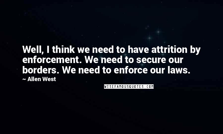 Allen West Quotes: Well, I think we need to have attrition by enforcement. We need to secure our borders. We need to enforce our laws.