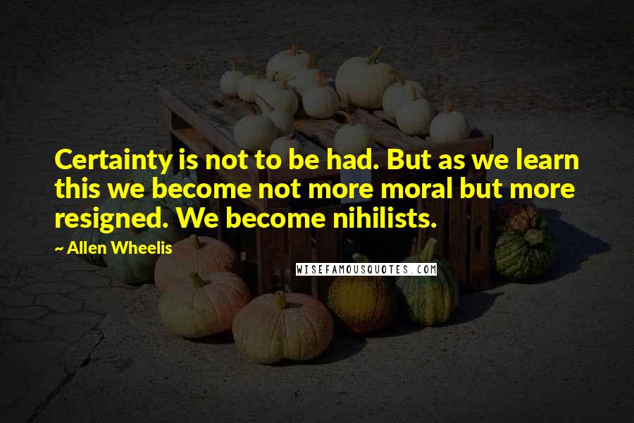 Allen Wheelis Quotes: Certainty is not to be had. But as we learn this we become not more moral but more resigned. We become nihilists.