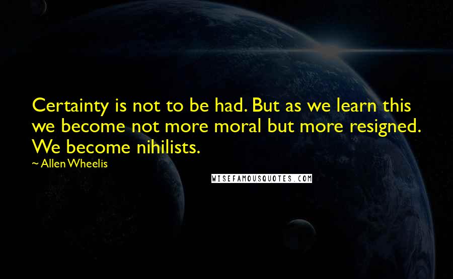 Allen Wheelis Quotes: Certainty is not to be had. But as we learn this we become not more moral but more resigned. We become nihilists.